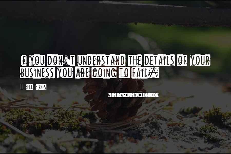 Jeff Bezos Quotes: If you don't understand the details of your business you are going to fail.