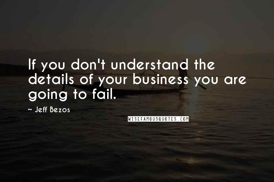 Jeff Bezos Quotes: If you don't understand the details of your business you are going to fail.