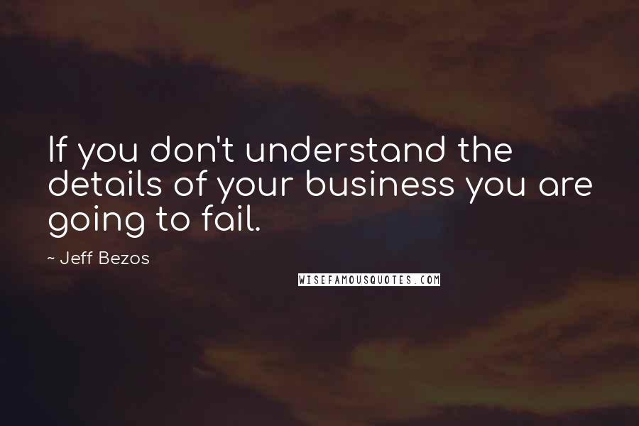 Jeff Bezos Quotes: If you don't understand the details of your business you are going to fail.