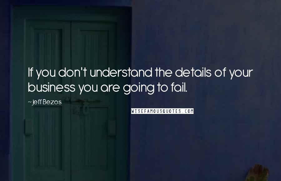 Jeff Bezos Quotes: If you don't understand the details of your business you are going to fail.