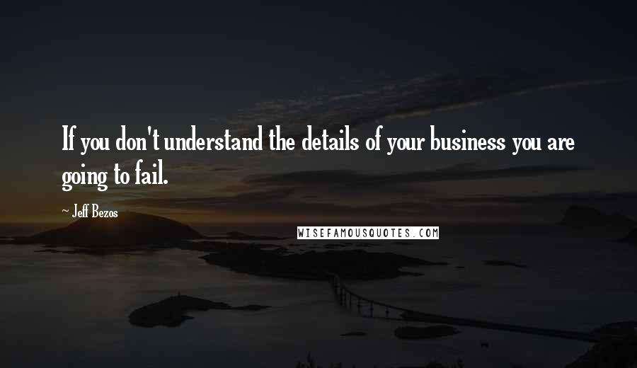 Jeff Bezos Quotes: If you don't understand the details of your business you are going to fail.