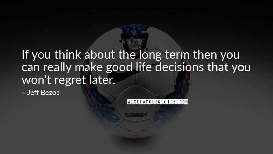 Jeff Bezos Quotes: If you think about the long term then you can really make good life decisions that you won't regret later.