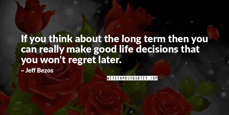 Jeff Bezos Quotes: If you think about the long term then you can really make good life decisions that you won't regret later.