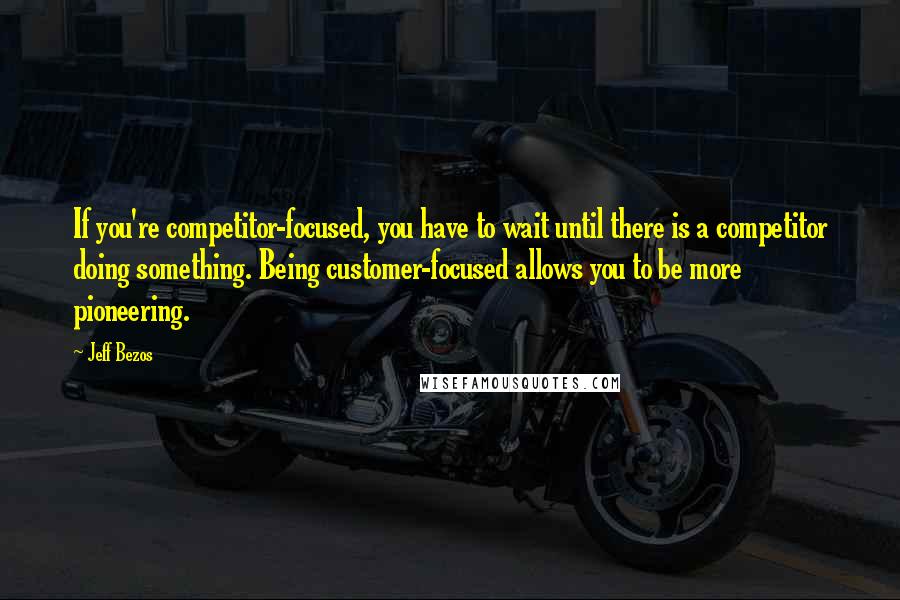 Jeff Bezos Quotes: If you're competitor-focused, you have to wait until there is a competitor doing something. Being customer-focused allows you to be more pioneering.