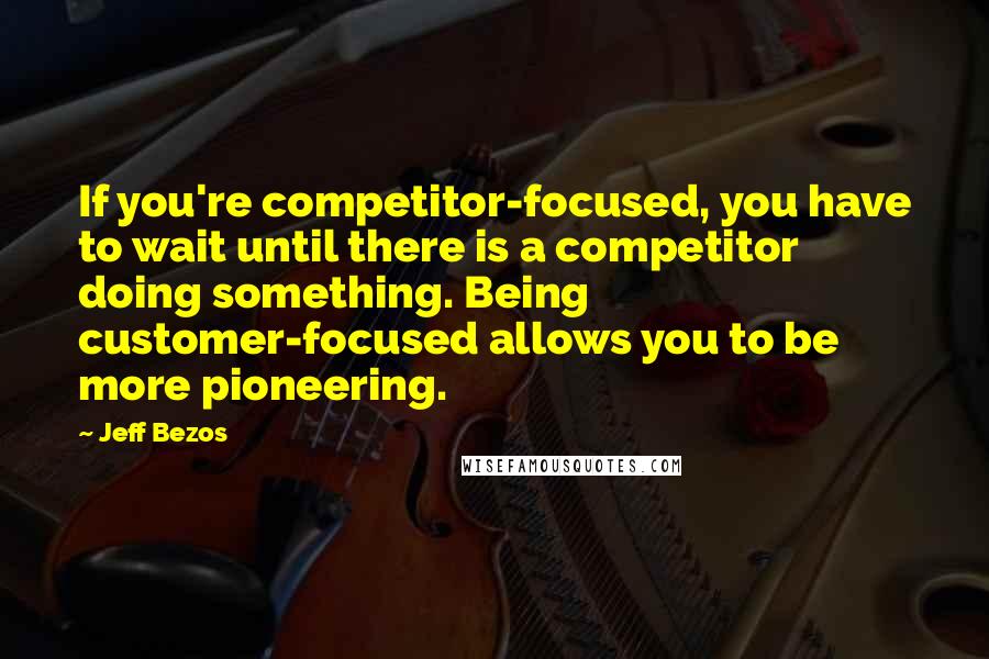 Jeff Bezos Quotes: If you're competitor-focused, you have to wait until there is a competitor doing something. Being customer-focused allows you to be more pioneering.