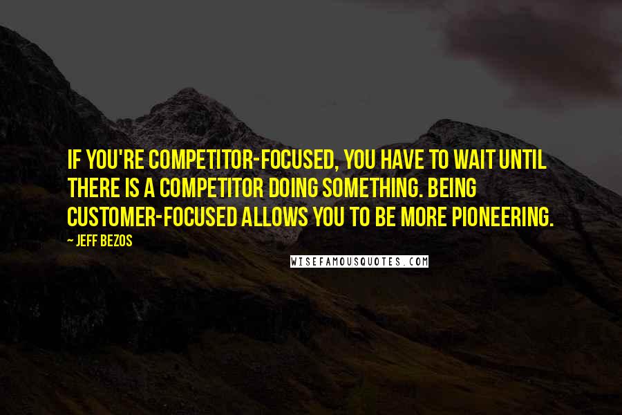 Jeff Bezos Quotes: If you're competitor-focused, you have to wait until there is a competitor doing something. Being customer-focused allows you to be more pioneering.