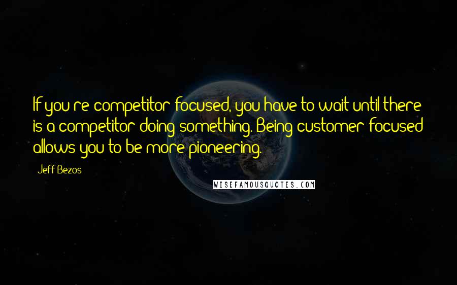 Jeff Bezos Quotes: If you're competitor-focused, you have to wait until there is a competitor doing something. Being customer-focused allows you to be more pioneering.