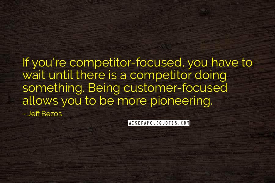 Jeff Bezos Quotes: If you're competitor-focused, you have to wait until there is a competitor doing something. Being customer-focused allows you to be more pioneering.