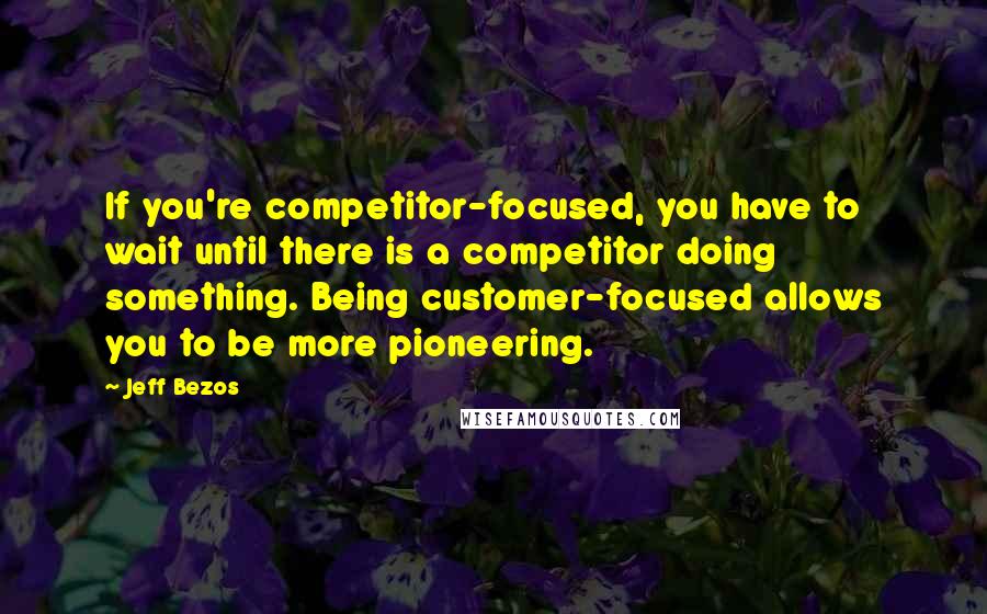 Jeff Bezos Quotes: If you're competitor-focused, you have to wait until there is a competitor doing something. Being customer-focused allows you to be more pioneering.