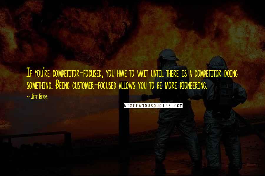 Jeff Bezos Quotes: If you're competitor-focused, you have to wait until there is a competitor doing something. Being customer-focused allows you to be more pioneering.