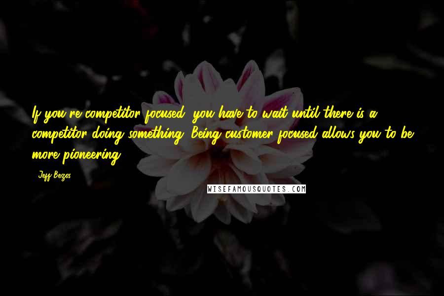 Jeff Bezos Quotes: If you're competitor-focused, you have to wait until there is a competitor doing something. Being customer-focused allows you to be more pioneering.