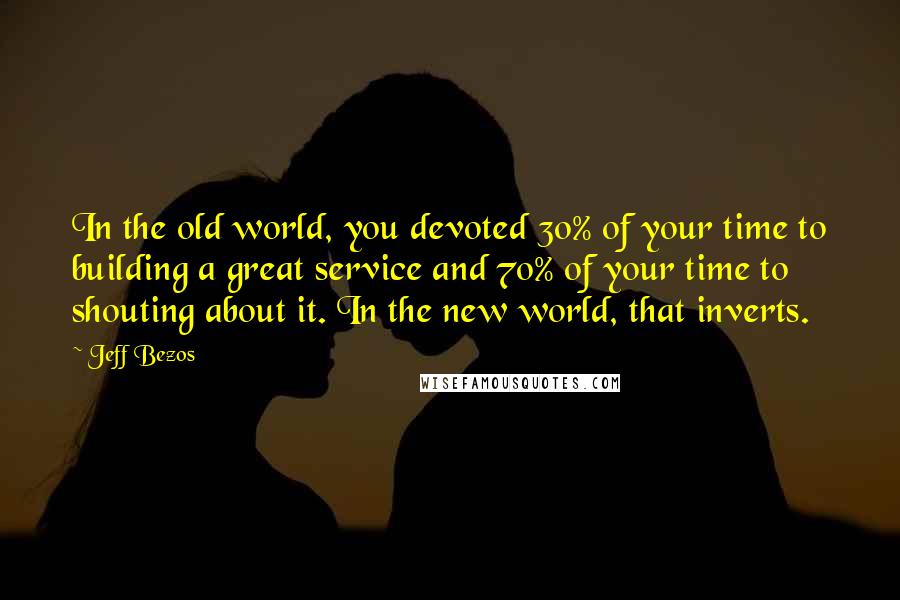 Jeff Bezos Quotes: In the old world, you devoted 30% of your time to building a great service and 70% of your time to shouting about it. In the new world, that inverts.