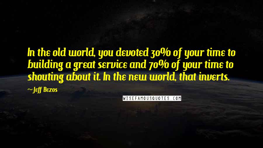 Jeff Bezos Quotes: In the old world, you devoted 30% of your time to building a great service and 70% of your time to shouting about it. In the new world, that inverts.