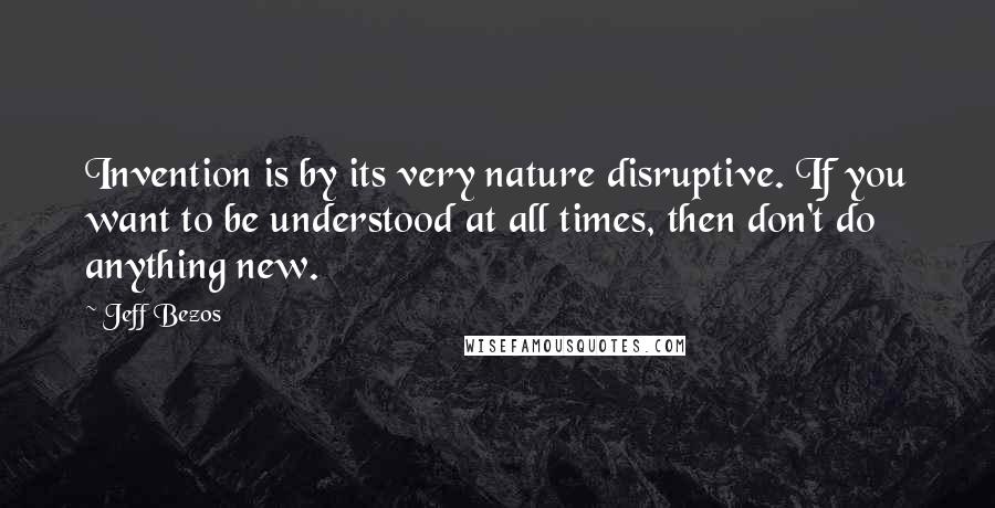 Jeff Bezos Quotes: Invention is by its very nature disruptive. If you want to be understood at all times, then don't do anything new.