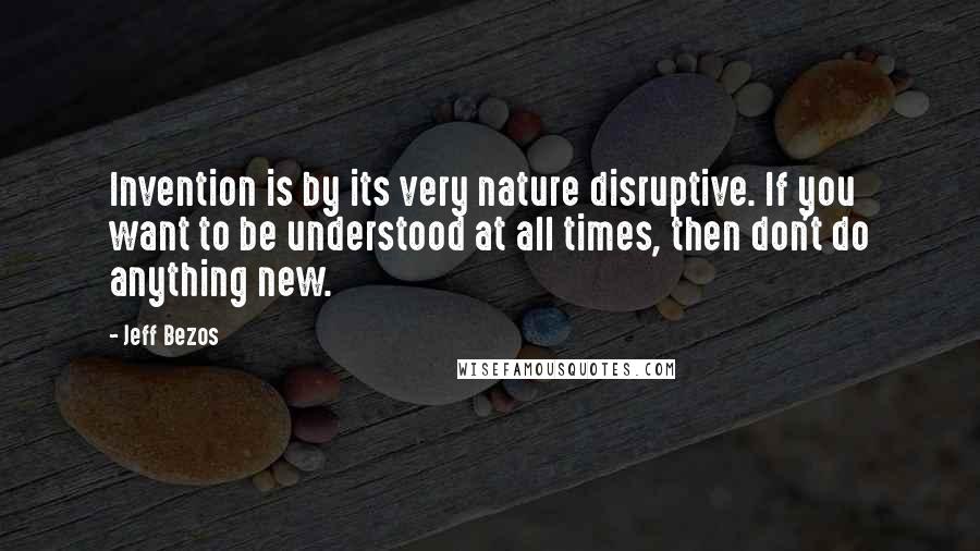 Jeff Bezos Quotes: Invention is by its very nature disruptive. If you want to be understood at all times, then don't do anything new.
