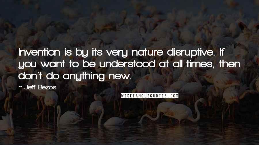 Jeff Bezos Quotes: Invention is by its very nature disruptive. If you want to be understood at all times, then don't do anything new.