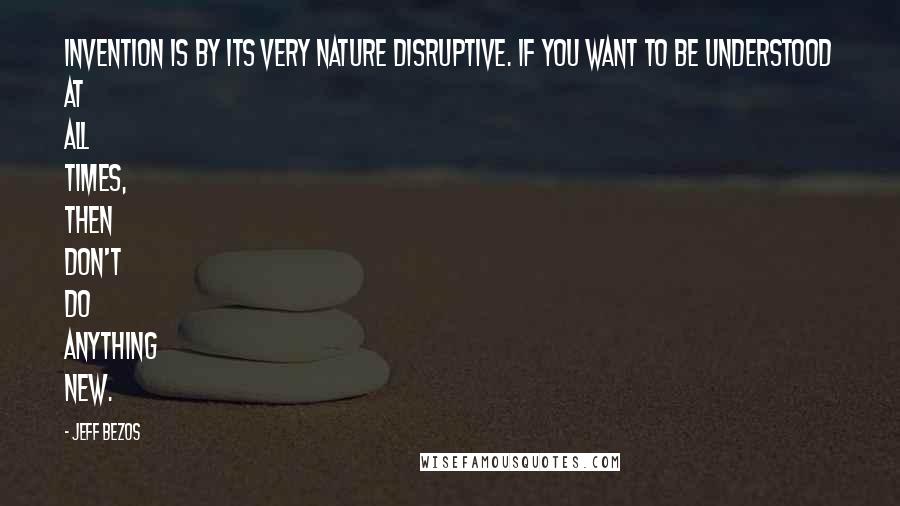 Jeff Bezos Quotes: Invention is by its very nature disruptive. If you want to be understood at all times, then don't do anything new.