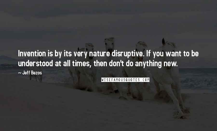 Jeff Bezos Quotes: Invention is by its very nature disruptive. If you want to be understood at all times, then don't do anything new.