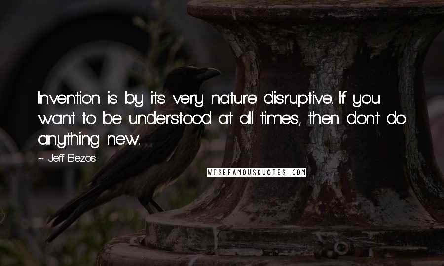 Jeff Bezos Quotes: Invention is by its very nature disruptive. If you want to be understood at all times, then don't do anything new.