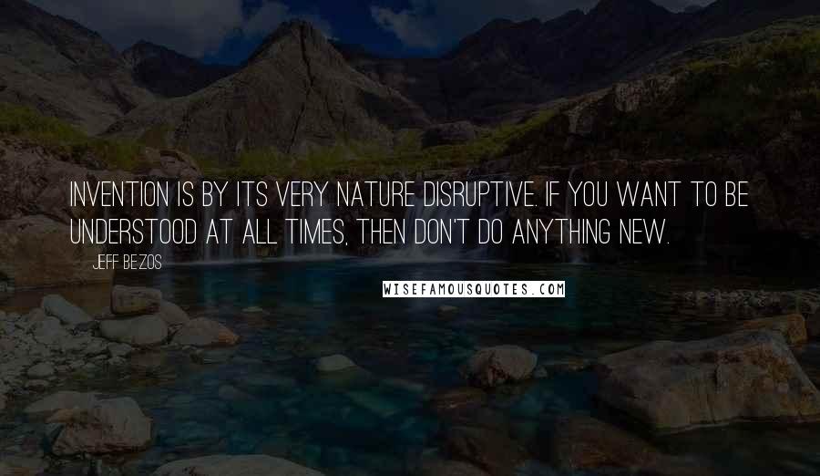 Jeff Bezos Quotes: Invention is by its very nature disruptive. If you want to be understood at all times, then don't do anything new.