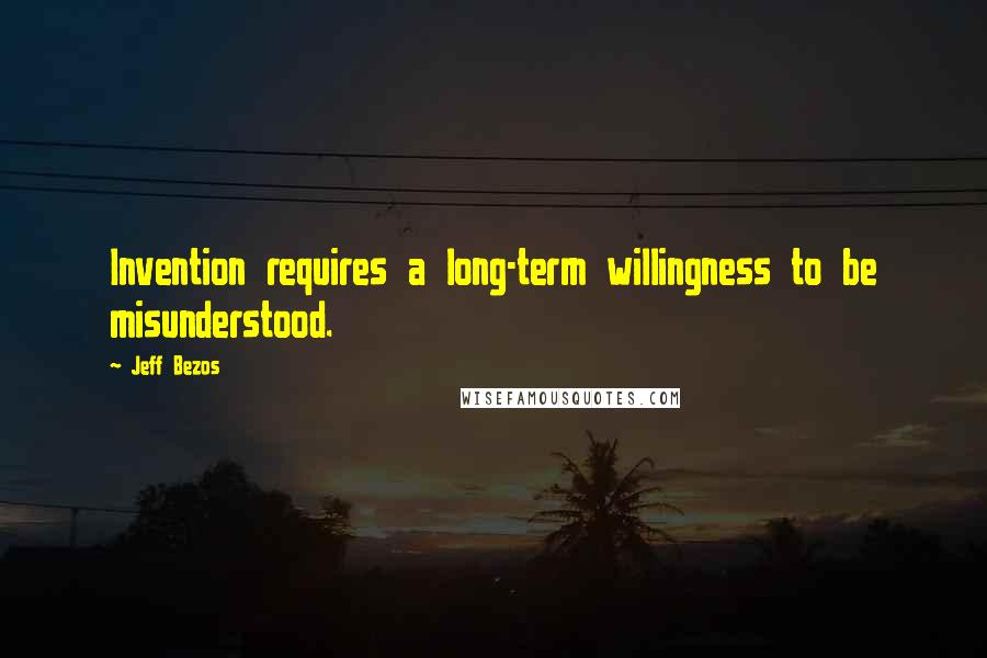 Jeff Bezos Quotes: Invention requires a long-term willingness to be misunderstood.