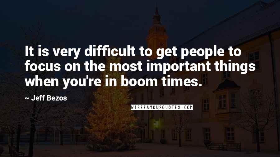 Jeff Bezos Quotes: It is very difficult to get people to focus on the most important things when you're in boom times.