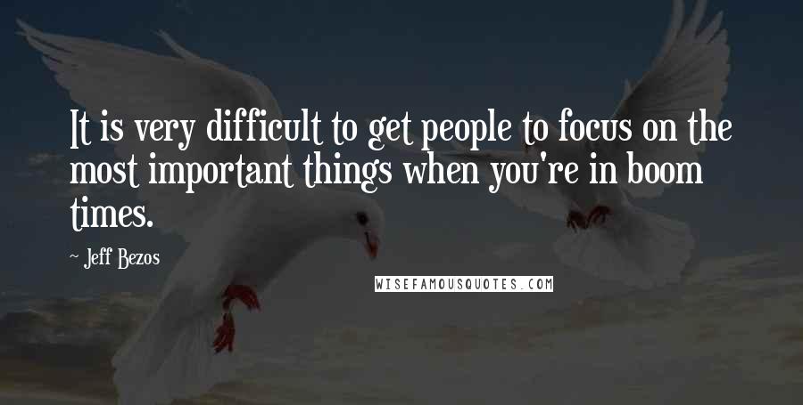 Jeff Bezos Quotes: It is very difficult to get people to focus on the most important things when you're in boom times.