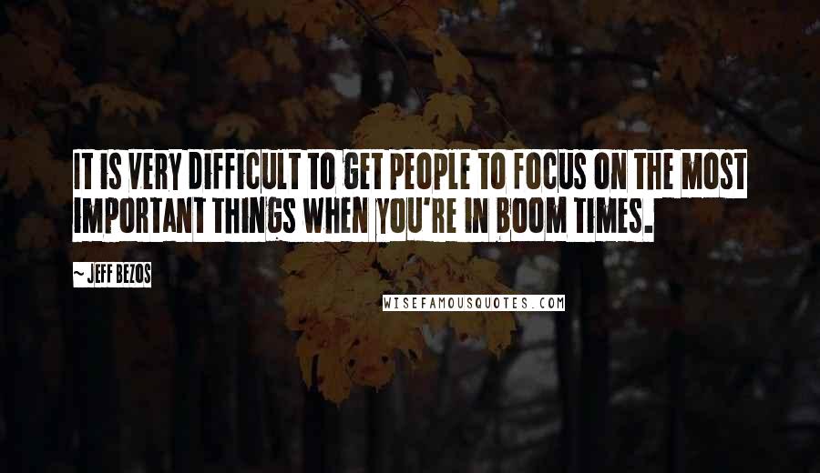 Jeff Bezos Quotes: It is very difficult to get people to focus on the most important things when you're in boom times.