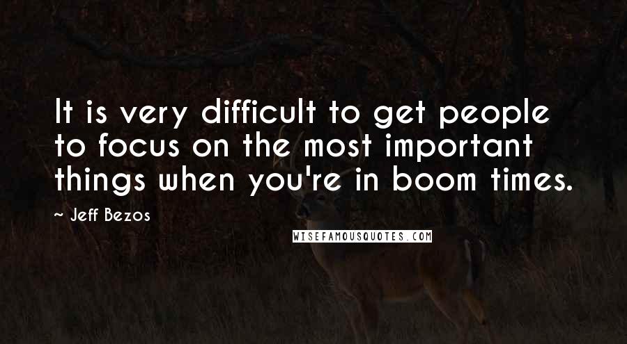 Jeff Bezos Quotes: It is very difficult to get people to focus on the most important things when you're in boom times.