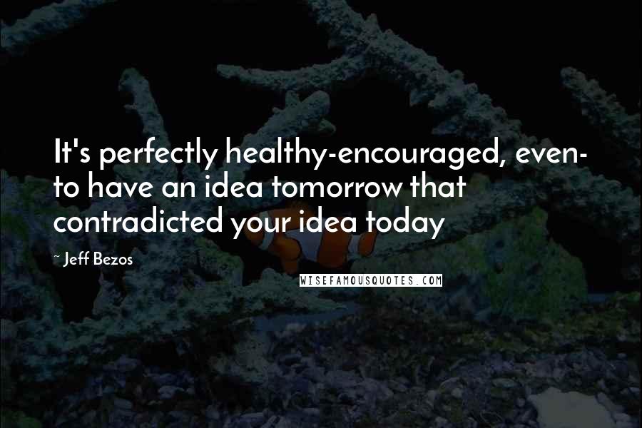 Jeff Bezos Quotes: It's perfectly healthy-encouraged, even- to have an idea tomorrow that contradicted your idea today