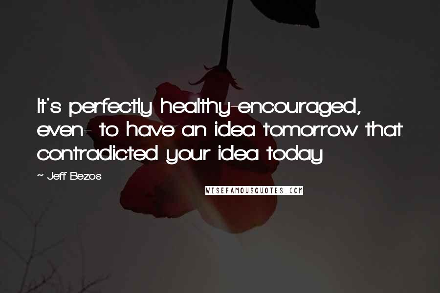 Jeff Bezos Quotes: It's perfectly healthy-encouraged, even- to have an idea tomorrow that contradicted your idea today