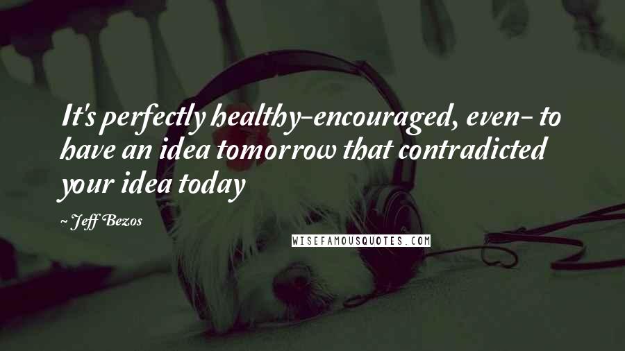 Jeff Bezos Quotes: It's perfectly healthy-encouraged, even- to have an idea tomorrow that contradicted your idea today