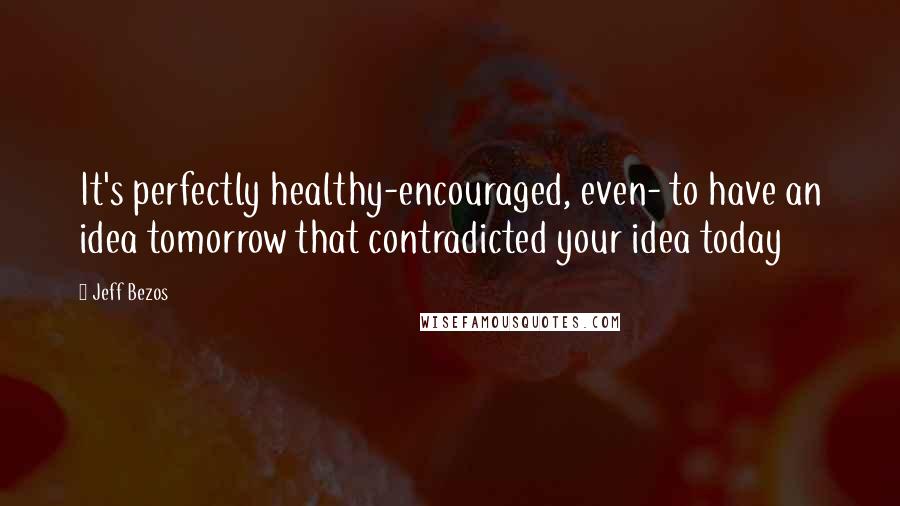 Jeff Bezos Quotes: It's perfectly healthy-encouraged, even- to have an idea tomorrow that contradicted your idea today