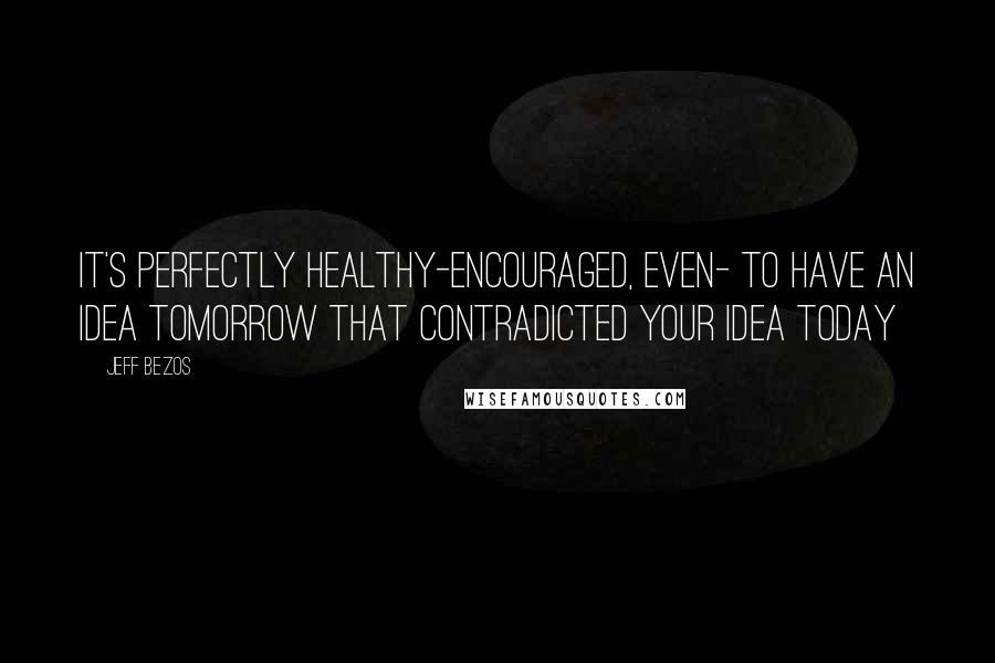 Jeff Bezos Quotes: It's perfectly healthy-encouraged, even- to have an idea tomorrow that contradicted your idea today