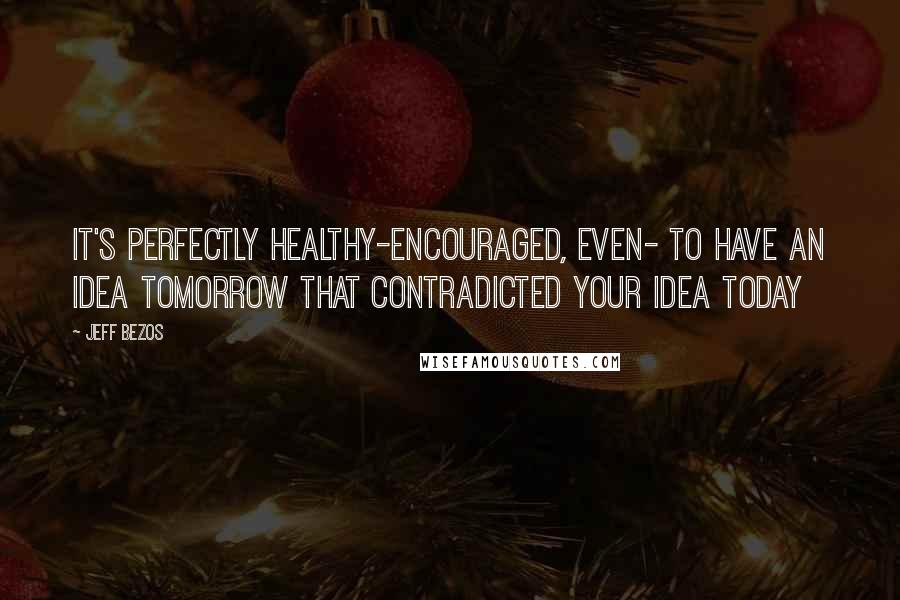 Jeff Bezos Quotes: It's perfectly healthy-encouraged, even- to have an idea tomorrow that contradicted your idea today