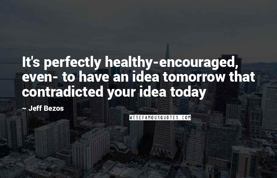 Jeff Bezos Quotes: It's perfectly healthy-encouraged, even- to have an idea tomorrow that contradicted your idea today