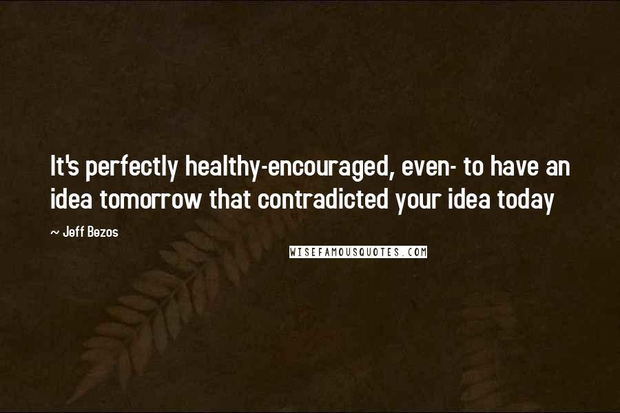 Jeff Bezos Quotes: It's perfectly healthy-encouraged, even- to have an idea tomorrow that contradicted your idea today