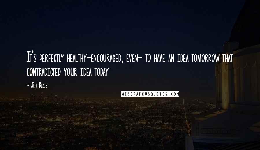 Jeff Bezos Quotes: It's perfectly healthy-encouraged, even- to have an idea tomorrow that contradicted your idea today