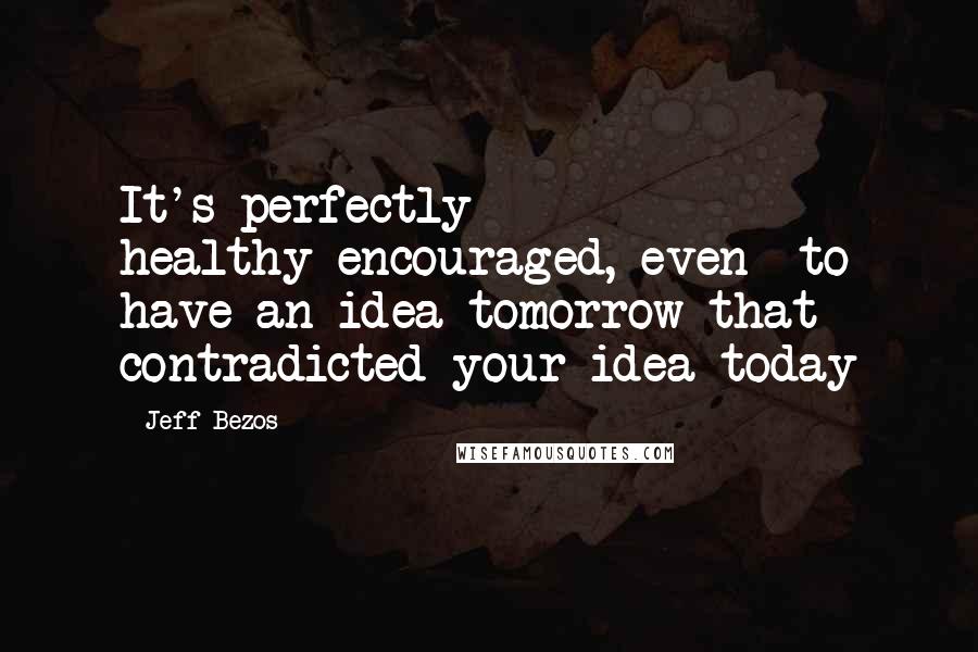 Jeff Bezos Quotes: It's perfectly healthy-encouraged, even- to have an idea tomorrow that contradicted your idea today