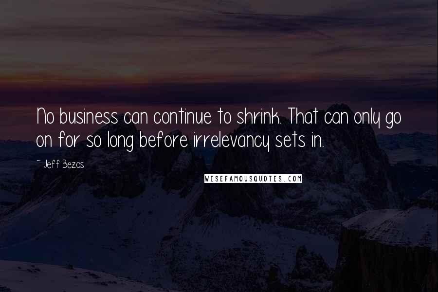 Jeff Bezos Quotes: No business can continue to shrink. That can only go on for so long before irrelevancy sets in.