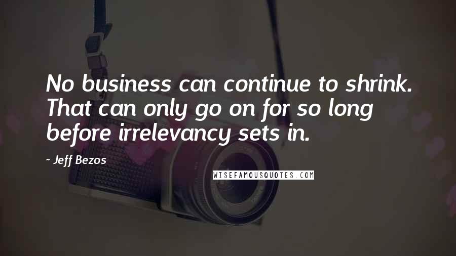 Jeff Bezos Quotes: No business can continue to shrink. That can only go on for so long before irrelevancy sets in.