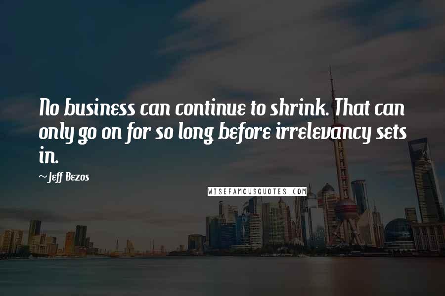 Jeff Bezos Quotes: No business can continue to shrink. That can only go on for so long before irrelevancy sets in.