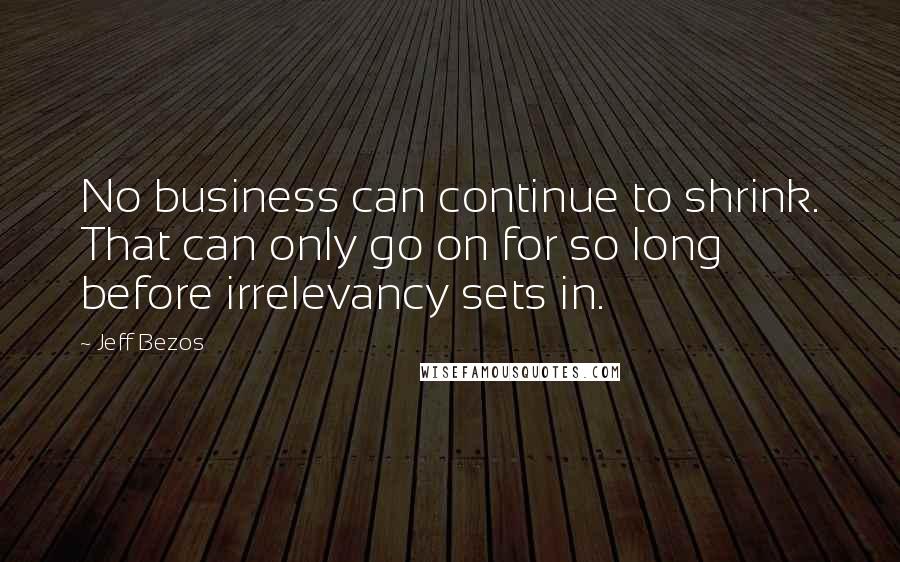 Jeff Bezos Quotes: No business can continue to shrink. That can only go on for so long before irrelevancy sets in.