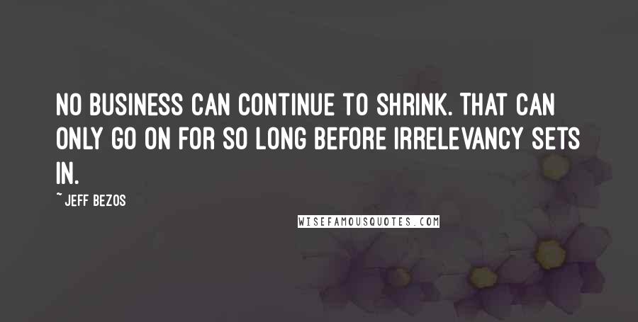 Jeff Bezos Quotes: No business can continue to shrink. That can only go on for so long before irrelevancy sets in.