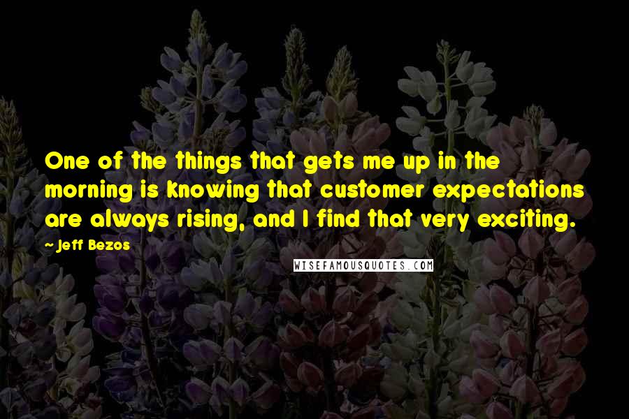 Jeff Bezos Quotes: One of the things that gets me up in the morning is knowing that customer expectations are always rising, and I find that very exciting.