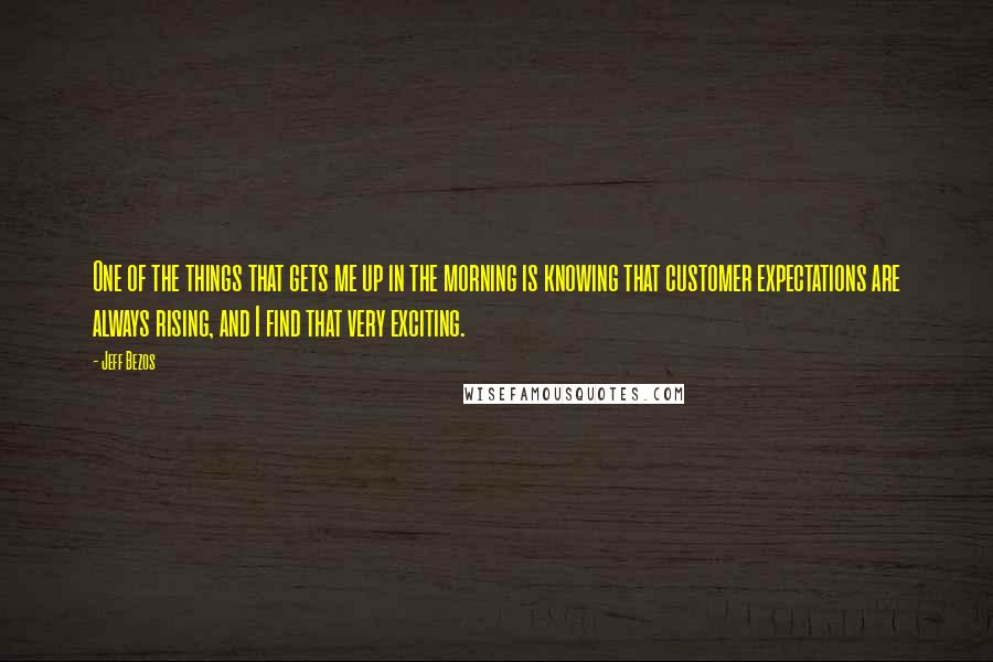 Jeff Bezos Quotes: One of the things that gets me up in the morning is knowing that customer expectations are always rising, and I find that very exciting.