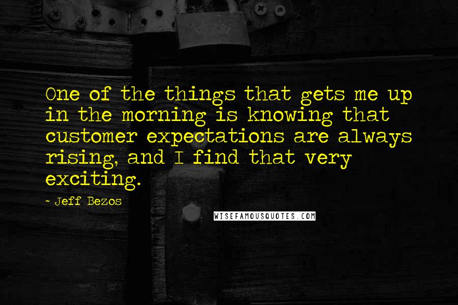 Jeff Bezos Quotes: One of the things that gets me up in the morning is knowing that customer expectations are always rising, and I find that very exciting.