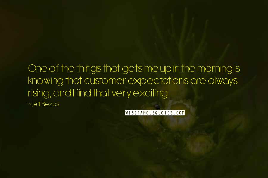 Jeff Bezos Quotes: One of the things that gets me up in the morning is knowing that customer expectations are always rising, and I find that very exciting.