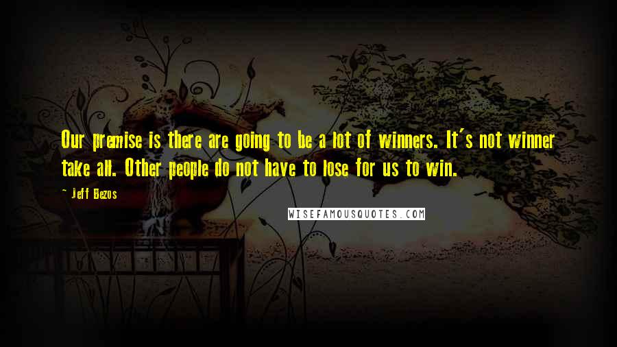 Jeff Bezos Quotes: Our premise is there are going to be a lot of winners. It's not winner take all. Other people do not have to lose for us to win.