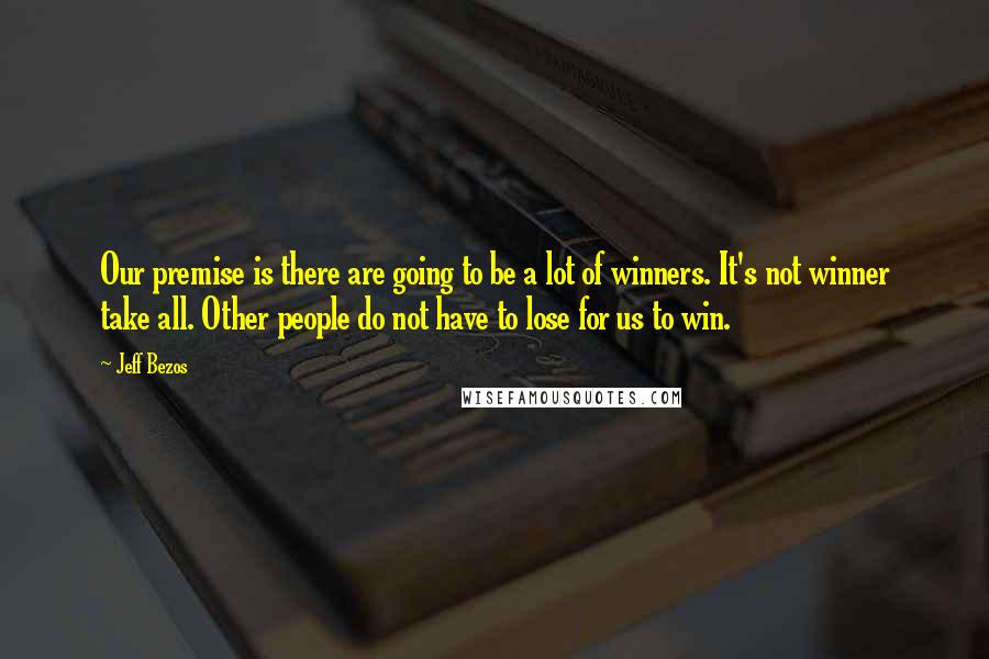 Jeff Bezos Quotes: Our premise is there are going to be a lot of winners. It's not winner take all. Other people do not have to lose for us to win.